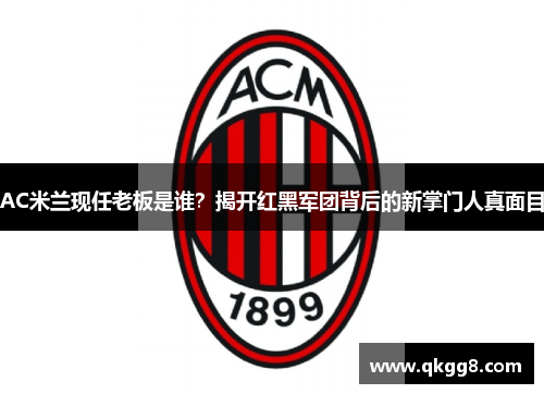 AC米兰现任老板是谁？揭开红黑军团背后的新掌门人真面目