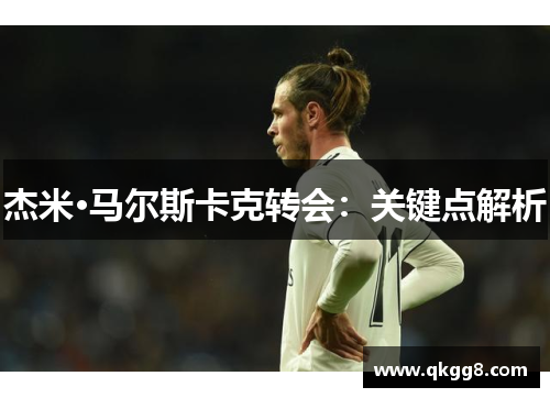杰米·马尔斯卡克转会:关键点解析 杰米·马尔斯卡克转会:关键点解析